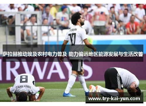 萨拉赫推动埃及农村电力普及 助力偏远地区能源发展与生活改善