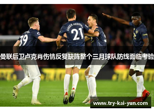 曼联后卫卢克肖伤情反复缺阵整个三月球队防线面临考验